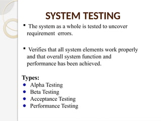 SYSTEM TESTING
 The system as a whole is tested to uncover
requirement errors.
 Verifies that all system elements work properly
and that overall system function and
performance has been achieved.
Types:
Alpha Testing
Beta Testing
Acceptance Testing
Performance Testing
 