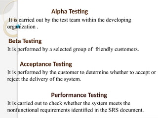Alpha Testing
It is carried out by the test team within the developing
organization .
Beta Testing
It is performed by a selected group of friendly customers.
Acceptance Testing
It is performed by the customer to determine whether to accept or
reject the delivery of the system.
Performance Testing
It is carried out to check whether the system meets the
nonfunctional requirements identified in the SRS document.
 