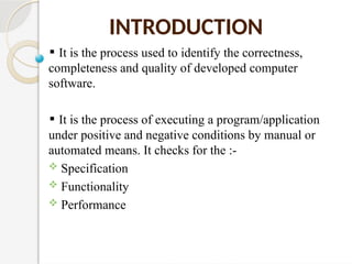 It is the process used to identify the correctness,
completeness and quality of developed computer
software.
It is the process of executing a program/application
under positive and negative conditions by manual or
automated means. It checks for the :-
 Specification
 Functionality
 Performance
INTRODUCTION
 