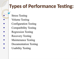 Types of Performance Testing:
Stress Testing
Volume Testing
Configuration Testing
Compatibility Testing
Regression Testing
Recovery Testing
Maintenance Testing
Documentation Testing
Usability Testing
 