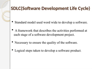  Standard model used word wide to develop a software.
 A framework that describes the activities performed at
each stage of a software development project.
 Necessary to ensure the quality of the software.
 Logical steps taken to develop a software product.
SDLC(Software Development Life Cycle)
 