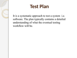 Test Plan
It is a systematic approach to test a system i.e.
software. The plan typically contains a detailed
understanding of what the eventual testing
workflow will be.
 