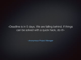 –Anonymous Project Manager
«Deadline is in 5 days. We are falling behind. If things
can be solved with a quick hack, do it!»
 