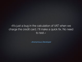 –Anonymous Developer
«It’s just a bug in the calculation of VAT when we
charge the credit card. I’ll make a quick ﬁx. No need
to test.»
 