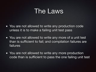 The Laws
You are not allowed to write any production code
unless it is to make a failing unit test pass

You are not allowed to write any more of a unit test
than is suﬃcient to fail; and compilation failures are
failures

You are not allowed to write any more production
code than is suﬃcient to pass the one failing unit test
 