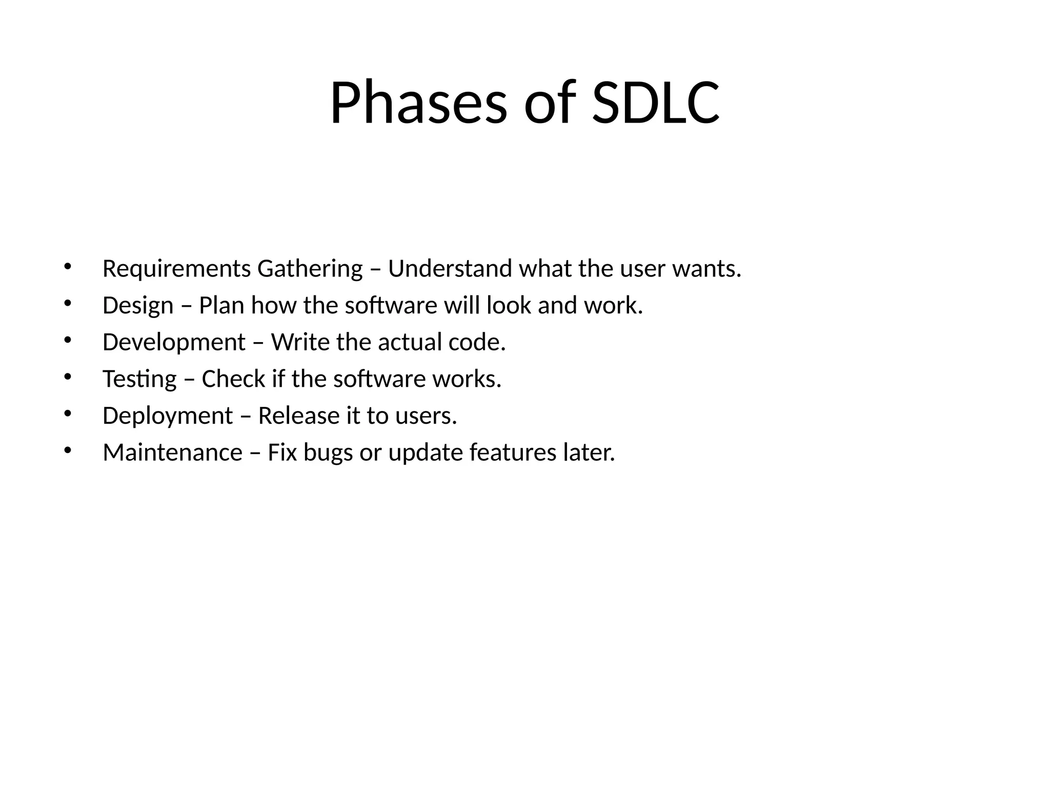 Phases of SDLC
• Requirements Gathering – Understand what the user wants.
• Design – Plan how the software will look and work.
• Development – Write the actual code.
• Testing – Check if the software works.
• Deployment – Release it to users.
• Maintenance – Fix bugs or update features later.
 