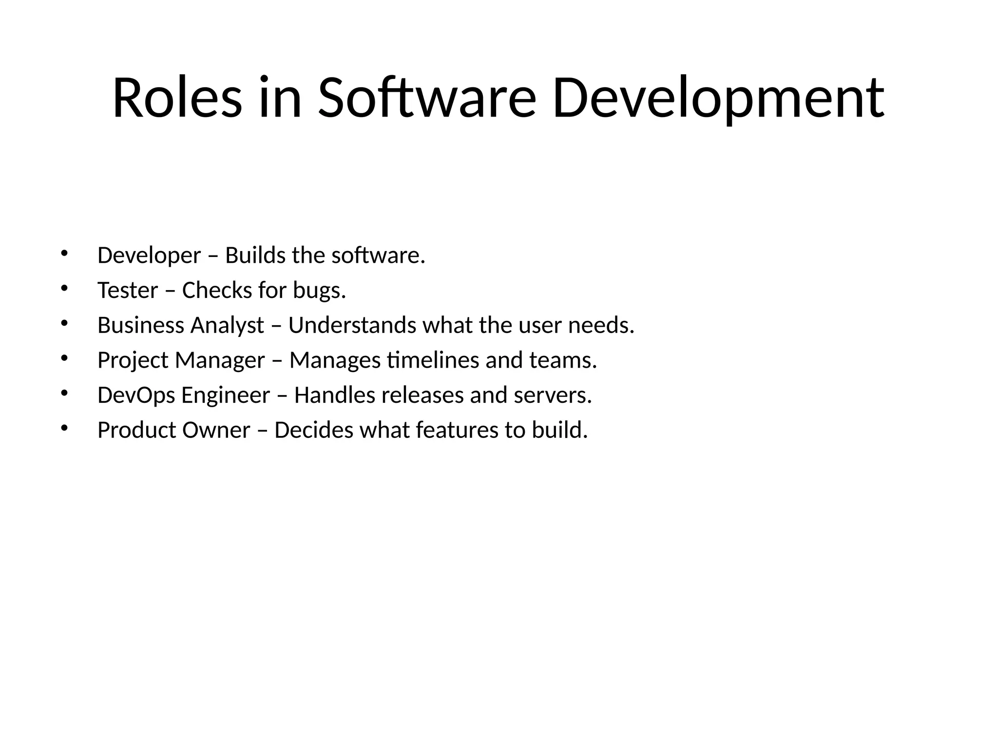 Roles in Software Development
• Developer – Builds the software.
• Tester – Checks for bugs.
• Business Analyst – Understands what the user needs.
• Project Manager – Manages timelines and teams.
• DevOps Engineer – Handles releases and servers.
• Product Owner – Decides what features to build.
 