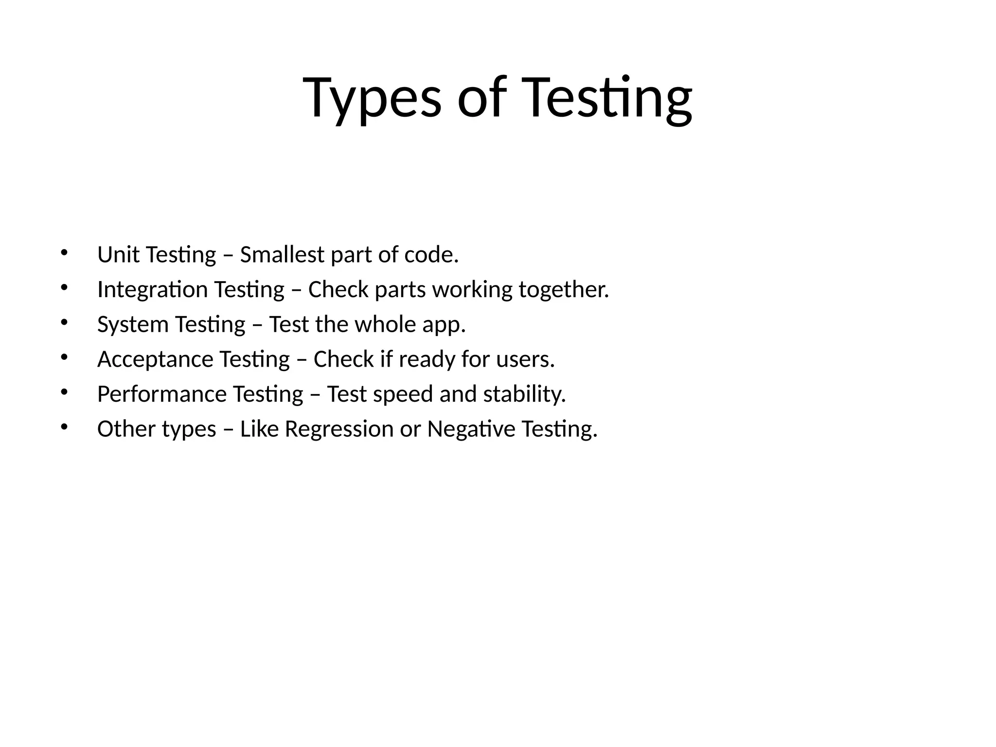 Types of Testing
• Unit Testing – Smallest part of code.
• Integration Testing – Check parts working together.
• System Testing – Test the whole app.
• Acceptance Testing – Check if ready for users.
• Performance Testing – Test speed and stability.
• Other types – Like Regression or Negative Testing.
 