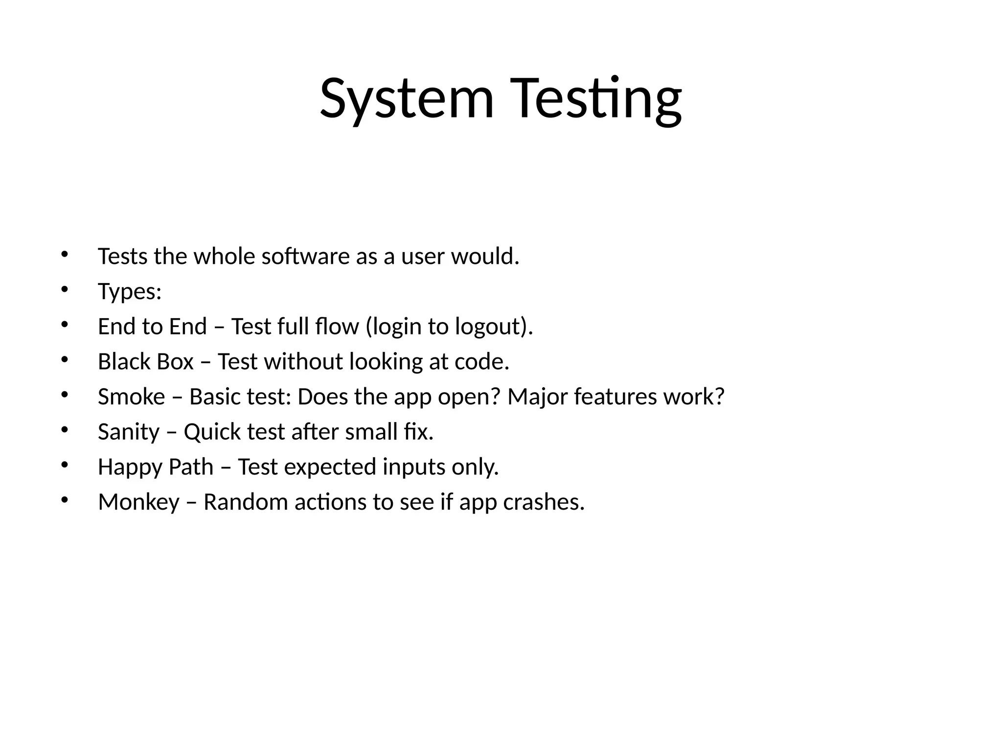 System Testing
• Tests the whole software as a user would.
• Types:
• End to End – Test full flow (login to logout).
• Black Box – Test without looking at code.
• Smoke – Basic test: Does the app open? Major features work?
• Sanity – Quick test after small fix.
• Happy Path – Test expected inputs only.
• Monkey – Random actions to see if app crashes.
 
