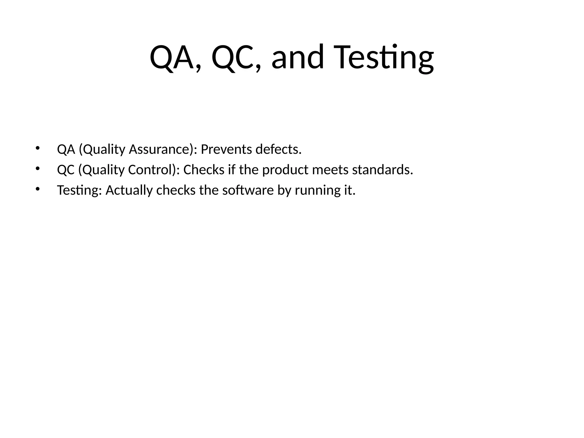 QA, QC, and Testing
• QA (Quality Assurance): Prevents defects.
• QC (Quality Control): Checks if the product meets standards.
• Testing: Actually checks the software by running it.
 