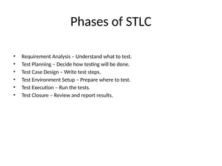 Phases of STLC
• Requirement Analysis – Understand what to test.
• Test Planning – Decide how testing will be done.
• Test Case Design – Write test steps.
• Test Environment Setup – Prepare where to test.
• Test Execution – Run the tests.
• Test Closure – Review and report results.
 