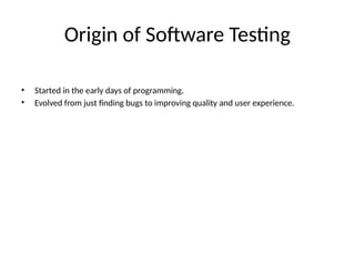 Origin of Software Testing
• Started in the early days of programming.
• Evolved from just finding bugs to improving quality and user experience.
 