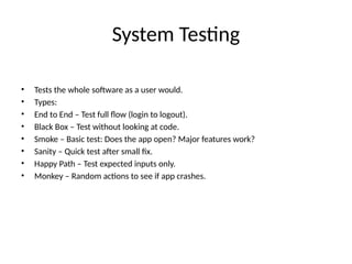 System Testing
• Tests the whole software as a user would.
• Types:
• End to End – Test full flow (login to logout).
• Black Box – Test without looking at code.
• Smoke – Basic test: Does the app open? Major features work?
• Sanity – Quick test after small fix.
• Happy Path – Test expected inputs only.
• Monkey – Random actions to see if app crashes.
 