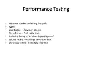 Performance Testing
• Measures how fast and strong the app is.
• Types:
• Load Testing – Many users at once.
• Stress Testing – Push to the limit.
• Scalability Testing – Can it handle growing users?
• Volume Testing – With large amounts of data.
• Endurance Testing – Run it for a long time.
 
