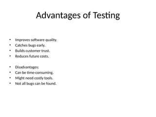 Advantages of Testing
• Improves software quality.
• Catches bugs early.
• Builds customer trust.
• Reduces future costs.
• Disadvantages:
• Can be time-consuming.
• Might need costly tools.
• Not all bugs can be found.
 