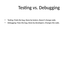 Testing vs. Debugging
• Testing: Finds the bug, Done by testers, Doesn’t change code.
• Debugging: Fixes the bug, Done by developers, Changes the code.
 