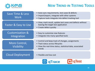 NEW TREND IN TESTING TOOLS
66
• Auto-sync requirements, test cases & defects
• Import/export, integrate with other systems
• Capture tools integrate into defect tracking tool
Save Time & Less
Work
• View, mark result, update test cases and defects without
leaving the target test application
• Create defect quickly
Faster & Easy to Use
• Easy to customize new features
• Integrate into many specified tools
Customization &
Integration
• Control and keep track of changes, assignments
• Track status across lifecycles
• View the real-time status, statistical data, associated
trends
More Control,
Visibility
• Flexible and low costCloud Deployment
 