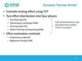 ESTIMATE TESTING EFFORT
• Estimate testing effort using TCP
• Test effort distribution into four phases
– Test Planning (TP)
– Test Analysis and Design (TAD)
– Test Execution (TE)
– Defect Tracking and Reporting (DTR)
• Effort estimation methods
– Productivity Index (PI)
– Regression Analysis (RA)
Each of these phases may
be performed multiple
times in a project
87
 