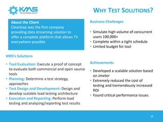 WHY TEST SOLUTIONS?
10
About the Client
Clearleap was the first company
providing data streaming solution to
offer a complete platform that allows TV
everywhere possible
Business Challenges
• Simulate high volume of concurrent
users 100,000+
• Complete within a tight schedule
• Limited budget for tool
KMS’s Solutions
• Tool Evaluation: Execute a proof of concept
to evaluate both commercial and open source
tools
• Planning: Determine a test strategy,
approaches
• Test Design and Development: Design and
develop scalable load testing architecture
• Execution and Reporting: Perform load
testing and analyzing/reporting test results
Achievements
• Developed a scalable solution based
on Jmeter
• Extremely reduced the cost of
testing and tremendously increased
ROI
• Found critical performance issues
 