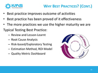 WHY BEST PRACTICES? (CONT.)
13
• Best practice improves outcome of activities
• Best practice has been proved of it effectiveness
• The more practices we use the higher maturity we are
Typical Testing Best Practice:
– Review and Lesson-Learnt
– Root Cause Analysis
– Risk-based/Exploratory Testing
– Estimation Method, ROI Model
– Quality Metric Dashboard
 