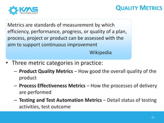 • Three metric categories in practice:
– Product Quality Metrics – How good the overall quality of the
product
– Process Effectiveness Metrics – How the processes of delivery
are performed
– Testing and Test Automation Metrics – Detail status of testing
activities, test outcome
Metrics are standards of measurement by which
efficiency, performance, progress, or quality of a plan,
process, project or product can be assessed with the
aim to support continuous improvement
Wikipedia
QUALITY METRICS
15
 