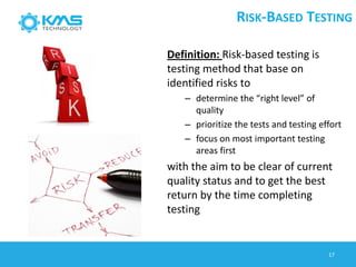 Definition: Risk-based testing is
testing method that base on
identified risks to
– determine the “right level” of
quality
– prioritize the tests and testing effort
– focus on most important testing
areas first
with the aim to be clear of current
quality status and to get the best
return by the time completing
testing
RISK-BASED TESTING
17
 