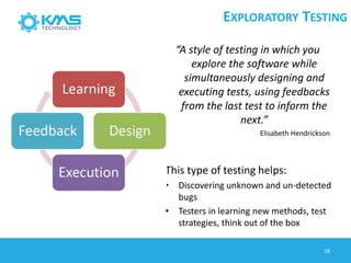 EXPLORATORY TESTING
18
“A style of testing in which you
explore the software while
simultaneously designing and
executing tests, using feedbacks
from the last test to inform the
next.”
Elisabeth Hendrickson
This type of testing helps:
• Discovering unknown and un-detected
bugs
• Testers in learning new methods, test
strategies, think out of the box
 