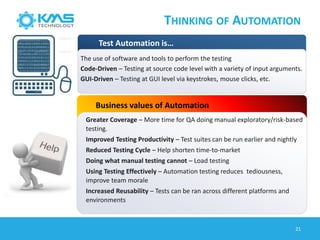 THINKING OF AUTOMATION
Test Automation is…
Business values of Automation
Greater Coverage – More time for QA doing manual exploratory/risk-based
testing.
Improved Testing Productivity – Test suites can be run earlier and nightly
Reduced Testing Cycle – Help shorten time-to-market
Doing what manual testing cannot – Load testing
Using Testing Effectively – Automation testing reduces tediousness,
improve team morale
Increased Reusability – Tests can be ran across different platforms and
environments
The use of software and tools to perform the testing
Code-Driven – Testing at source code level with a variety of input arguments.
GUI-Driven – Testing at GUI level via keystrokes, mouse clicks, etc.
21
 