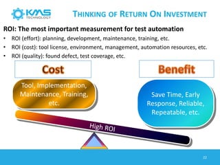 THINKING OF RETURN ON INVESTMENT
Tool, Implementation,
Maintenance, Training,
etc.
Save Time, Early
Response, Reliable,
Repeatable, etc.
ROI: The most important measurement for test automation
• ROI (effort): planning, development, maintenance, training, etc.
• ROI (cost): tool license, environment, management, automation resources, etc.
• ROI (quality): found defect, test coverage, etc.
22
 