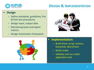 DESIGN & IMPLEMENTATION
• Design
– Define standards, guidelines, Pre
& Post test procedures
– Design input, output data
– Monitoring tools and report
metrics
– Design Automation framework
• Implementation:
– Build driver script, actions,
keywords, data driven
– Build scripts
– Validate and run under
application test
26
 