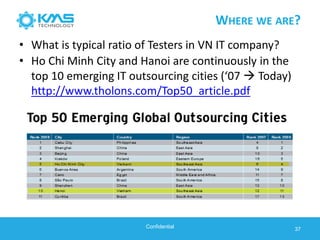 WHERE WE ARE?
• Ho Chi Minh City and Hanoi are continuously in the
top 10 emerging IT outsourcing cities (‘07  Today)
http://www.tholons.com/Top50_article.pdf
37Confidential
• What is typical ratio of Testers in VN IT company?
 