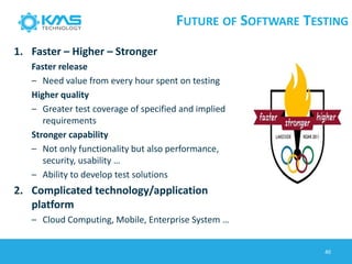 FUTURE OF SOFTWARE TESTING
1. Faster – Higher – Stronger
Faster release
– Need value from every hour spent on testing
Higher quality
– Greater test coverage of specified and implied
requirements
Stronger capability
– Not only functionality but also performance,
security, usability …
– Ability to develop test solutions
2. Complicated technology/application
platform
– Cloud Computing, Mobile, Enterprise System …
40
 