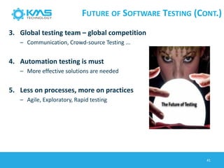 FUTURE OF SOFTWARE TESTING (CONT.)
3. Global testing team – global competition
– Communication, Crowd-source Testing ...
4. Automation testing is must
– More effective solutions are needed
5. Less on processes, more on practices
– Agile, Exploratory, Rapid testing
41
 