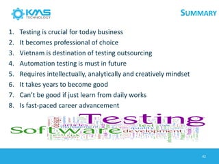 SUMMARY
1. Testing is crucial for today business
2. It becomes professional of choice
3. Vietnam is destination of testing outsourcing
4. Automation testing is must in future
5. Requires intellectually, analytically and creatively mindset
6. It takes years to become good
7. Can’t be good if just learn from daily works
8. Is fast-paced career advancement
42
 