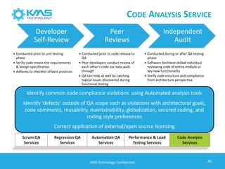 Identify common code compliance violations using Automated analysis tools
Identify ‘defects’ outside of QA scope such as violations with architectural goals,
code comments, reusability, maintainability, globalization, secured coding, and
coding style preferences
Correct application of external/open source licensing
49
Developer
Self-Review
• Conducted prior to unit testing
phase
• Verify code meets the requirements
& design specification
• Adheres to checklist of best practices
Peer
Reviews
• Conducted prior to code release to
QA
• Peer developers conduct review of
each other’s code via code walk
through
• QA can help as well by catching
typical issues discovered during
functional testing
Independent
Audit
• Conducted during or after QA testing
phase
• Software Architect skilled individual
reviewing code of entire module or
key new functionality
• Verify code structure and compliance
from architecture perspective
KMS Technology Confidential
Scrum QA
Services
Regression QA
Services
Automation QA
Services
Performance & Load
Testing Services
Code Analysis
Services
CODE ANALYSIS SERVICE
 