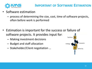 IMPORTANT OF SOFTWARE ESTIMATION
• Software estimation
– process of determining the size, cost, time of software projects,
often before work is performed
• Estimation is important for the success or failure of
software projects. It provides input for:
– Making investment decisions
– Budget and staff allocation
– Stakeholder/Client negotiation …
52
 