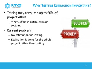 WHY TESTING ESTIMATION IMPORTANT?
• Testing may consume up to 50% of
project effort
– ~ 70% effort in critical mission
systems
• Current problem
– No estimation for testing
– Estimation is done for the whole
project rather than testing
53
 