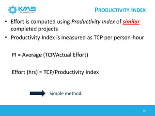 PRODUCTIVITY INDEX
• Effort is computed using Productivity Index of similar
completed projects
• Productivity Index is measured as TCP per person-hour
PI = Average (TCP/Actual Effort)
Effort (hrs) = TCP/Productivity Index
Simple method
58
 
