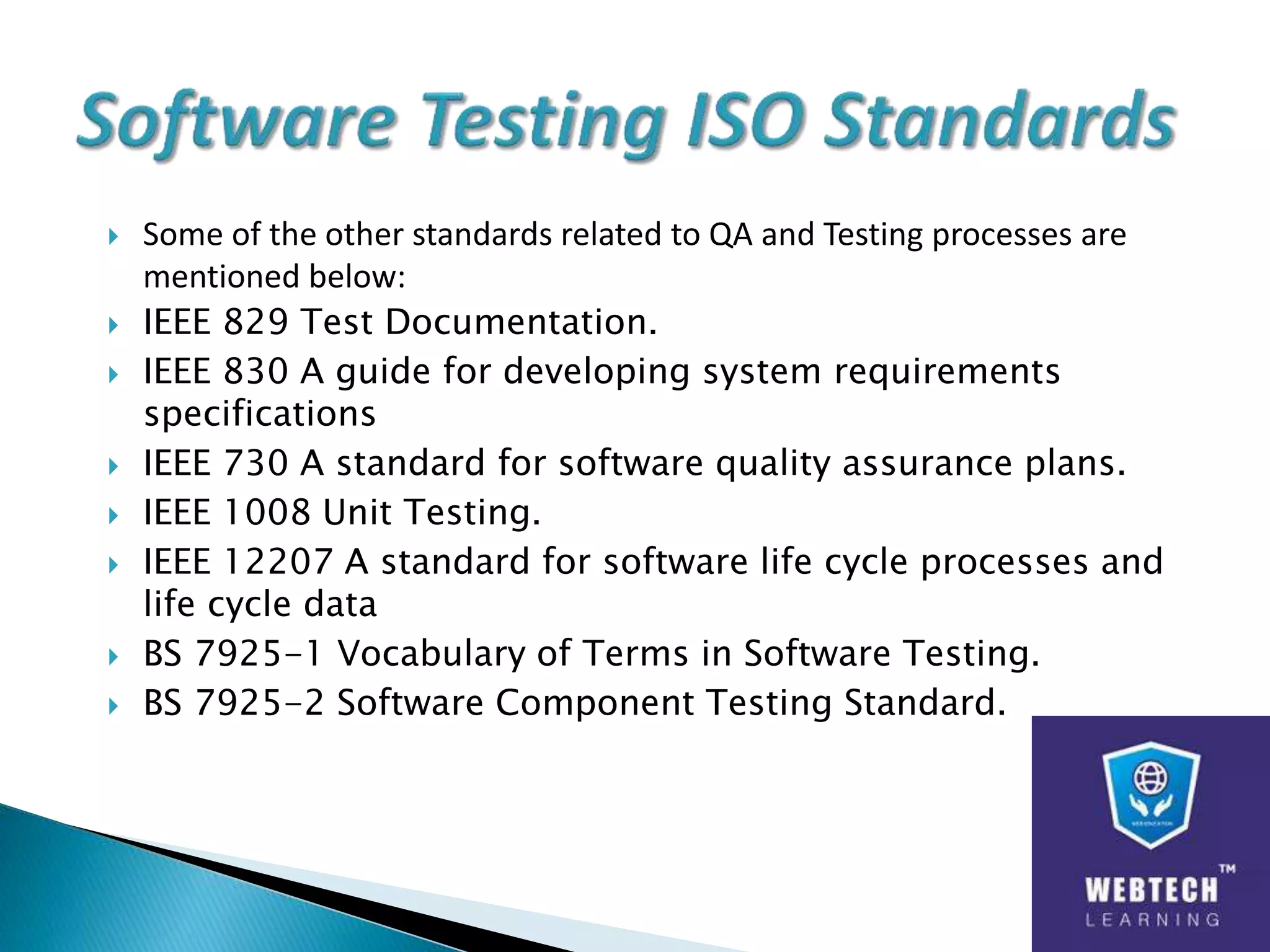  Some of the other standards related to QA and Testing processes are
mentioned below:
 IEEE 829 Test Documentation.
 IEEE 830 A guide for developing system requirements
specifications
 IEEE 730 A standard for software quality assurance plans.
 IEEE 1008 Unit Testing.
 IEEE 12207 A standard for software life cycle processes and
life cycle data
 BS 7925-1 Vocabulary of Terms in Software Testing.
 BS 7925-2 Software Component Testing Standard.
 