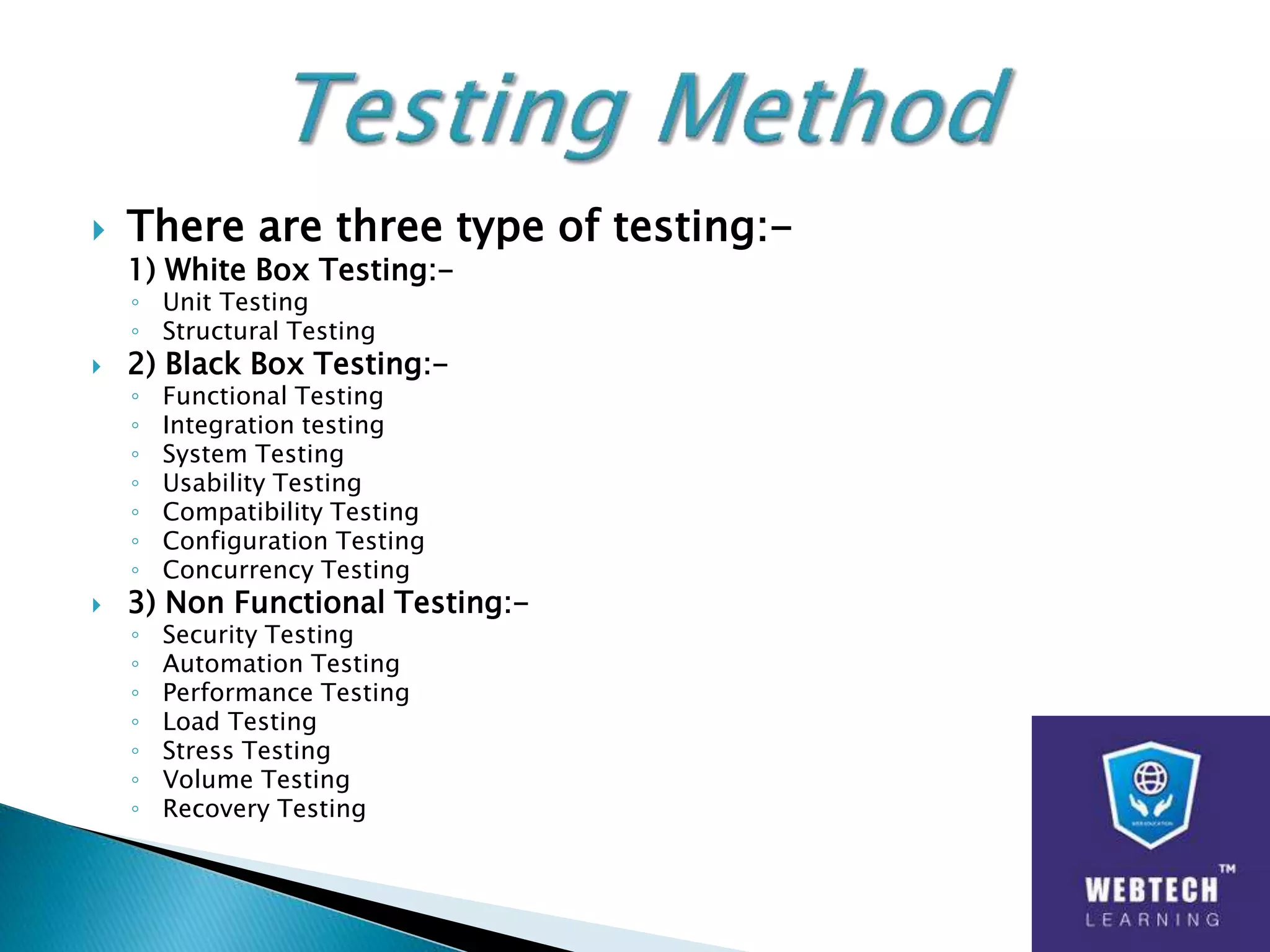  There are three type of testing:-
1) White Box Testing:-
◦ Unit Testing
◦ Structural Testing
 2) Black Box Testing:-
◦ Functional Testing
◦ Integration testing
◦ System Testing
◦ Usability Testing
◦ Compatibility Testing
◦ Configuration Testing
◦ Concurrency Testing
 3) Non Functional Testing:-
◦ Security Testing
◦ Automation Testing
◦ Performance Testing
◦ Load Testing
◦ Stress Testing
◦ Volume Testing
◦ Recovery Testing
 