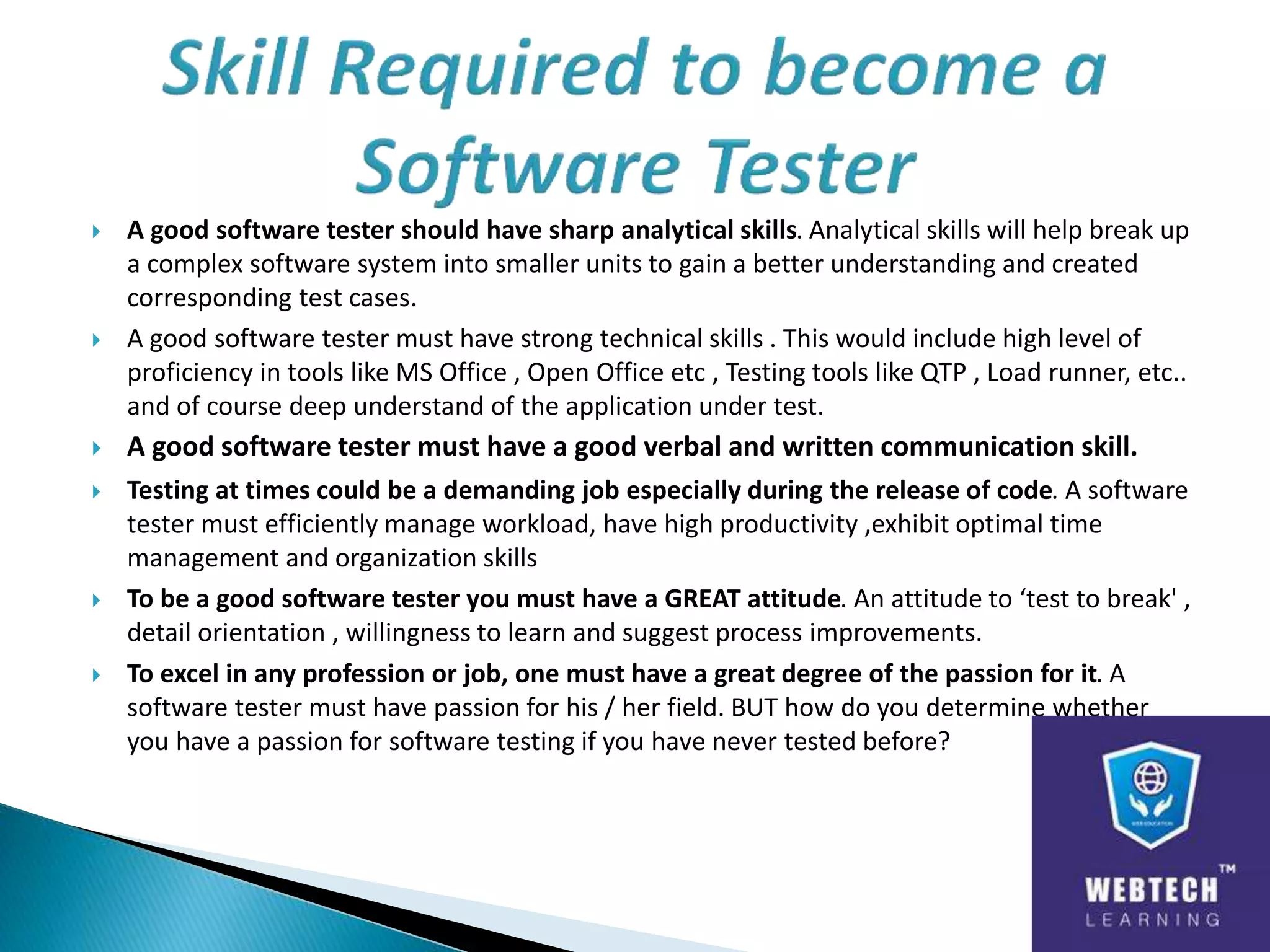  A good software tester should have sharp analytical skills. Analytical skills will help break up
a complex software system into smaller units to gain a better understanding and created
corresponding test cases.
 A good software tester must have strong technical skills . This would include high level of
proficiency in tools like MS Office , Open Office etc , Testing tools like QTP , Load runner, etc..
and of course deep understand of the application under test.
 A good software tester must have a good verbal and written communication skill.
 Testing at times could be a demanding job especially during the release of code. A software
tester must efficiently manage workload, have high productivity ,exhibit optimal time
management and organization skills
 To be a good software tester you must have a GREAT attitude. An attitude to ‘test to break' ,
detail orientation , willingness to learn and suggest process improvements.
 To excel in any profession or job, one must have a great degree of the passion for it. A
software tester must have passion for his / her field. BUT how do you determine whether
you have a passion for software testing if you have never tested before?
 