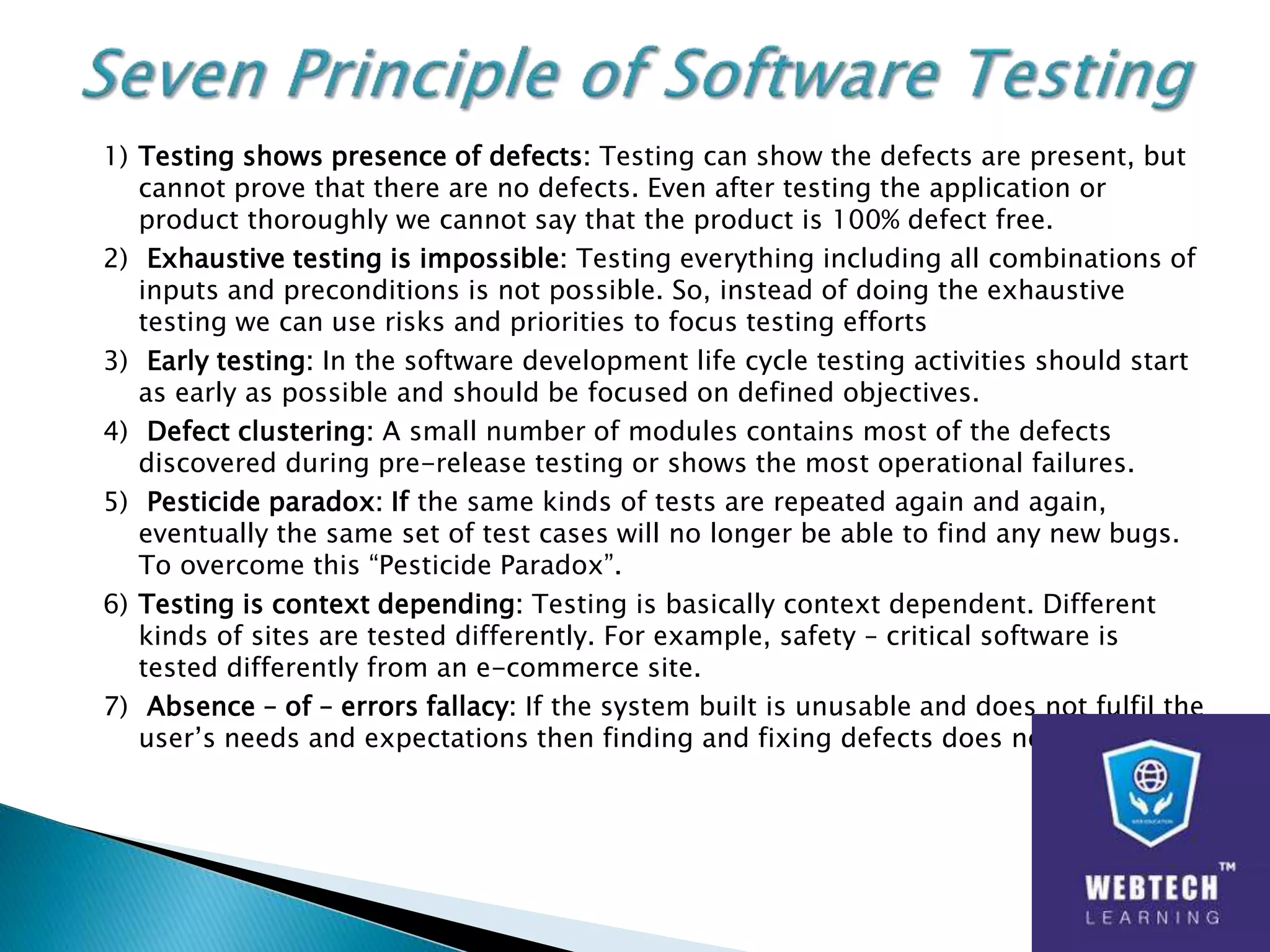 1) Testing shows presence of defects: Testing can show the defects are present, but
cannot prove that there are no defects. Even after testing the application or
product thoroughly we cannot say that the product is 100% defect free.
2) Exhaustive testing is impossible: Testing everything including all combinations of
inputs and preconditions is not possible. So, instead of doing the exhaustive
testing we can use risks and priorities to focus testing efforts
3) Early testing: In the software development life cycle testing activities should start
as early as possible and should be focused on defined objectives.
4) Defect clustering: A small number of modules contains most of the defects
discovered during pre-release testing or shows the most operational failures.
5) Pesticide paradox: If the same kinds of tests are repeated again and again,
eventually the same set of test cases will no longer be able to find any new bugs.
To overcome this “Pesticide Paradox”.
6) Testing is context depending: Testing is basically context dependent. Different
kinds of sites are tested differently. For example, safety – critical software is
tested differently from an e-commerce site.
7) Absence – of – errors fallacy: If the system built is unusable and does not fulfil the
user’s needs and expectations then finding and fixing defects does not help.
 