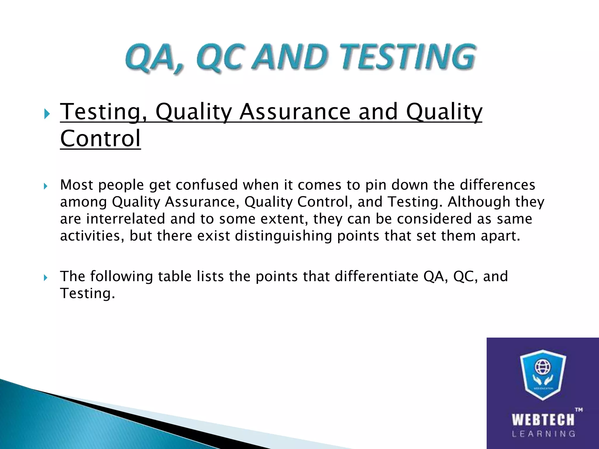 Testing, Quality Assurance and Quality
Control
 Most people get confused when it comes to pin down the differences
among Quality Assurance, Quality Control, and Testing. Although they
are interrelated and to some extent, they can be considered as same
activities, but there exist distinguishing points that set them apart.
 The following table lists the points that differentiate QA, QC, and
Testing.
 
