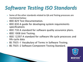 Some of the other standards related to QA and Testing processes are
mentioned below:
 IEEE 829 Test Documentation.
 IEEE 830 A guide for developing system requirements
specifications
 IEEE 730 A standard for software quality assurance plans.
 IEEE 1008 Unit Testing.
 IEEE 12207 A standard for software life cycle processes and
life cycle data
 BS 7925-1 Vocabulary of Terms in Software Testing.
 BS 7925-2 Software Component Testing Standard.
 