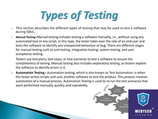  This section describes the different types of testing that may be used to test a software
during SDLC.
 Manual Testing:-Manual testing includes testing a software manually, i.e., without using any
automated tool or any script. In this type, the tester takes over the role of an end-user and
tests the software to identify any unexpected behaviour or bug. There are different stages
for manual testing such as unit testing, integration testing, system testing, and user
acceptance testing.
Testers use test plans, test cases, or test scenarios to test a software to ensure the
completeness of testing. Manual testing also includes exploratory testing, as testers explore
the software to identify errors in it.
 Automation Testing:- Automation testing, which is also known as Test Automation, is when
the tester writes scripts and uses another software to test the product. This process involves
automation of a manual process. Automation Testing is used to re-run the test scenarios that
were performed manually, quickly, and repeatedly.
 