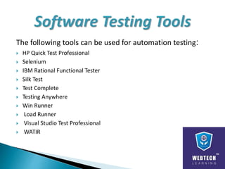 The following tools can be used for automation testing:
 HP Quick Test Professional
 Selenium
 IBM Rational Functional Tester
 Silk Test
 Test Complete
 Testing Anywhere
 Win Runner
 Load Runner
 Visual Studio Test Professional
 WATIR
 
