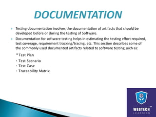  Testing documentation involves the documentation of artifacts that should be
developed before or during the testing of Software.
 Documentation for software testing helps in estimating the testing effort required,
test coverage, requirement tracking/tracing, etc. This section describes some of
the commonly used documented artifacts related to software testing such as:
Test Plan
Test Scenario
Test Case
Traceability Matrix
 
