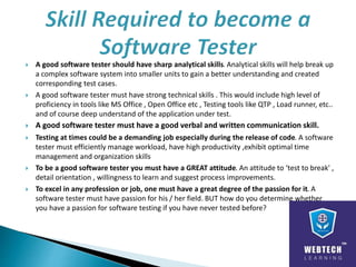  A good software tester should have sharp analytical skills. Analytical skills will help break up
a complex software system into smaller units to gain a better understanding and created
corresponding test cases.
 A good software tester must have strong technical skills . This would include high level of
proficiency in tools like MS Office , Open Office etc , Testing tools like QTP , Load runner, etc..
and of course deep understand of the application under test.
 A good software tester must have a good verbal and written communication skill.
 Testing at times could be a demanding job especially during the release of code. A software
tester must efficiently manage workload, have high productivity ,exhibit optimal time
management and organization skills
 To be a good software tester you must have a GREAT attitude. An attitude to ‘test to break' ,
detail orientation , willingness to learn and suggest process improvements.
 To excel in any profession or job, one must have a great degree of the passion for it. A
software tester must have passion for his / her field. BUT how do you determine whether
you have a passion for software testing if you have never tested before?
 
