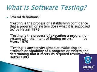  Several definitions:
“Testing is the process of establishing confidence
that a program or system does what it is supposed
to.”by Hetzel 1973
“Testing is the process of executing a program or
system with the intent of finding errors.” by
Myers 1979
“Testing is any activity aimed at evaluating an
attribute or capability of a program or system and
determining that it meets its required results.” by
Hetzel 1983
 
