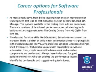  As mentioned above, from being test engineer one can move to senior
test engineer, test lead to test manager; else can become QA lead, QA
Manager. The options available in the testing tools side are enormous.
There are numbers of functional, performance, security testing tools
besides test management tools like Quality Centre from HP, CQTM from
IBM etc.,
 The demand for niche skills like SOA testers, Security testers are on the
increase. There is dearth of skills in test automation areas – scripting skills
in the tools languages like VB, Java and other scripting languages like Perl,
Shell, Python etc., Technical resources with capabilities to evaluate
automation tools, create automation framework and reusable
components are on demand. Always there is demand for good
performance testers who can analyze the performance test results,
identify the bottlenecks and suggest tuning techniques.
 